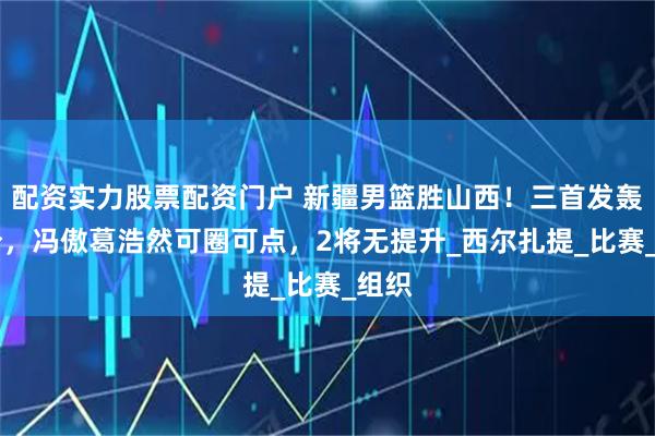 配资实力股票配资门户 新疆男篮胜山西！三首发轰54分，冯傲葛浩然可圈可点，2将无提升_西尔扎提_比赛_组织