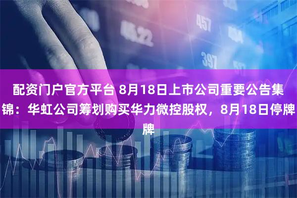 配资门户官方平台 8月18日上市公司重要公告集锦：华虹公司筹划购买华力微控股权，8月18日停牌