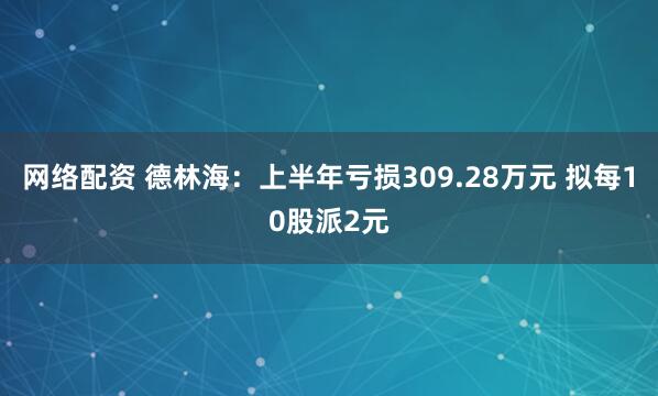 网络配资 德林海：上半年亏损309.28万元 拟每10股派2元