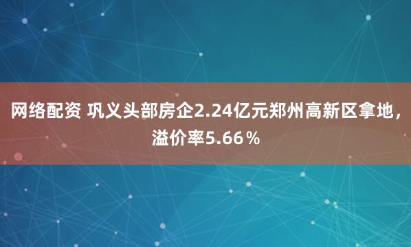 网络配资 巩义头部房企2.24亿元郑州高新区拿地，溢价率5.66％