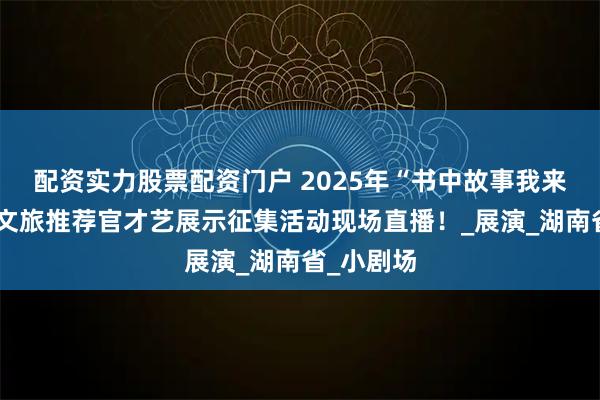配资实力股票配资门户 2025年“书中故事我来讲”小小文旅推荐官才艺展示征集活动现场直播！_展演_湖南省_小剧场