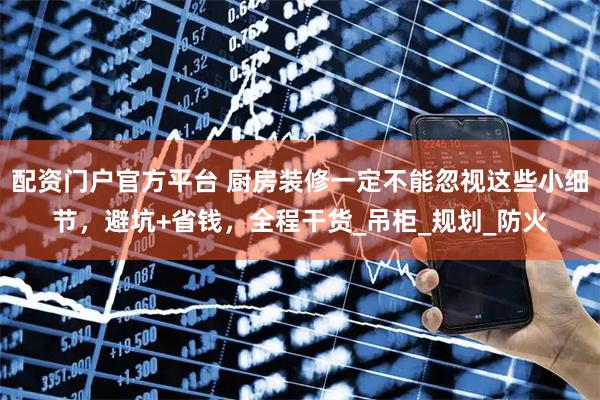 配资门户官方平台 厨房装修一定不能忽视这些小细节，避坑+省钱，全程干货_吊柜_规划_防火