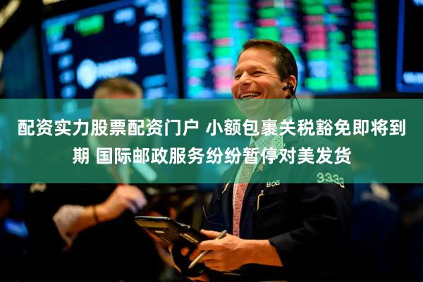 配资实力股票配资门户 小额包裹关税豁免即将到期 国际邮政服务纷纷暂停对美发货
