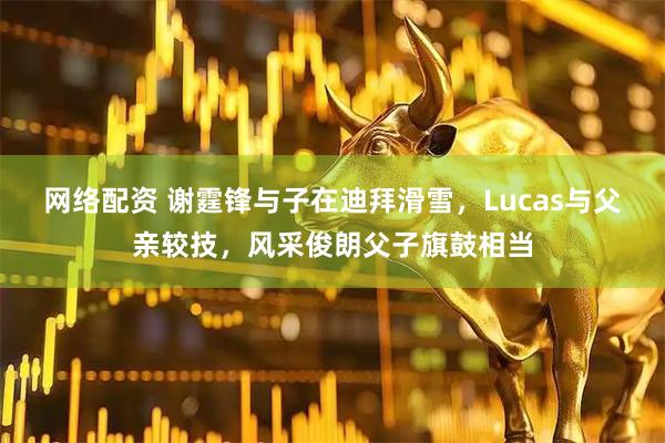 网络配资 谢霆锋与子在迪拜滑雪，Lucas与父亲较技，风采俊朗父子旗鼓相当