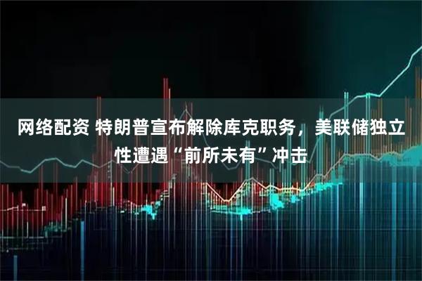 网络配资 特朗普宣布解除库克职务，美联储独立性遭遇“前所未有”冲击