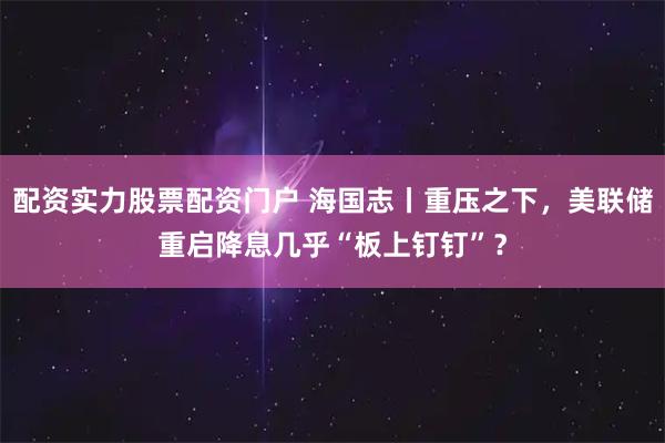 配资实力股票配资门户 海国志丨重压之下，美联储重启降息几乎“板上钉钉”？