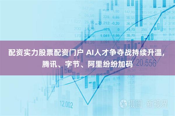 配资实力股票配资门户 AI人才争夺战持续升温, 腾讯、字节、阿里纷纷加码