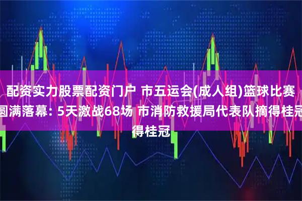 配资实力股票配资门户 市五运会(成人组)篮球比赛圆满落幕: 5天激战68场 市消防救援局代表队摘得桂冠