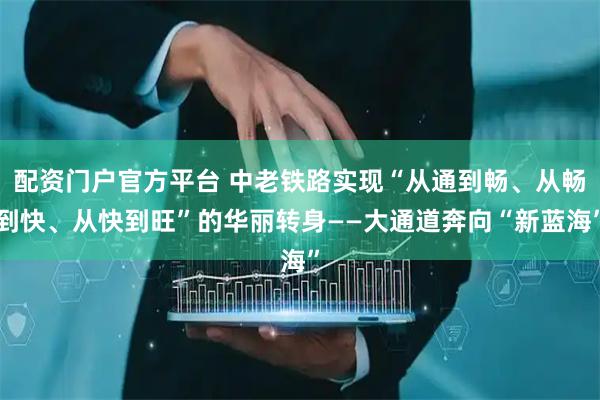 配资门户官方平台 中老铁路实现“从通到畅、从畅到快、从快到旺”的华丽转身——大通道奔向“新蓝海”