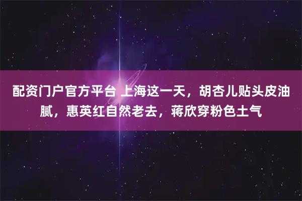 配资门户官方平台 上海这一天，胡杏儿贴头皮油腻，惠英红自然老去，蒋欣穿粉色土气