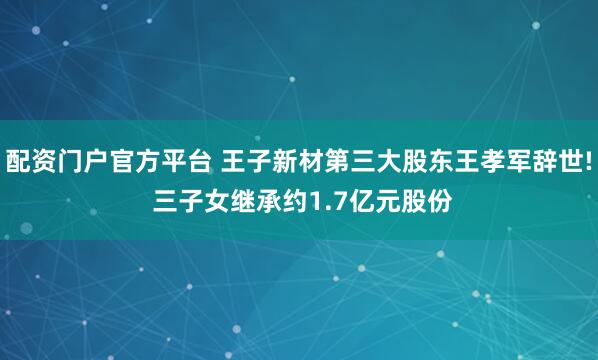 配资门户官方平台 王子新材第三大股东王孝军辞世! 三子女继承约1.7亿元股份