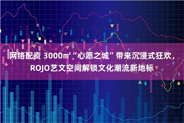 网络配资 3000㎡“心愿之城”带来沉浸式狂欢，ROJO艺文空间解锁文化潮流新地标