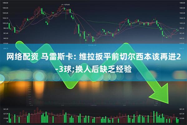 网络配资 马雷斯卡: 维拉扳平前切尔西本该再进2-3球;换人后缺乏经验