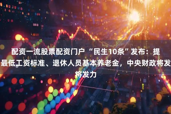 配资一流股票配资门户 “民生10条”发布：提高最低工资标准、退休人员基本养老金，中央财政将发力
