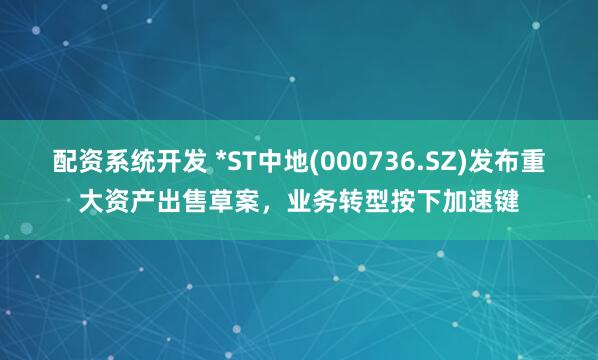配资系统开发 *ST中地(000736.SZ)发布重大资产出售草案，业务转型按下加速键