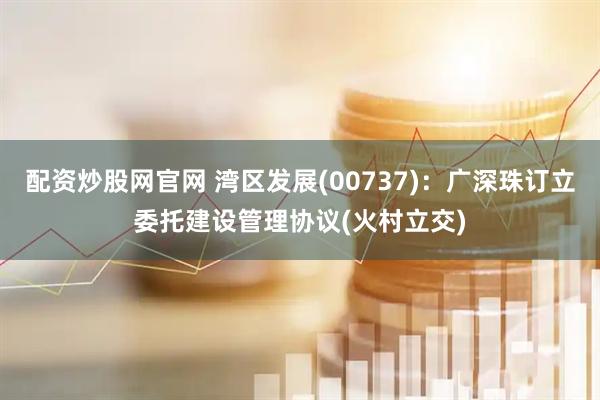 配资炒股网官网 湾区发展(00737)：广深珠订立委托建设管理协议(火村立交)