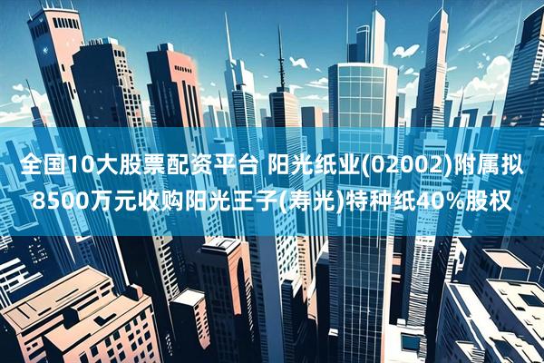 全国10大股票配资平台 阳光纸业(02002)附属拟8500万元收购阳光王子(寿光)特种纸40%股权
