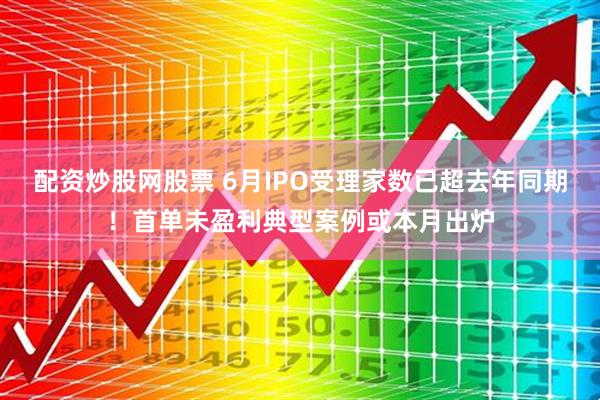 配资炒股网股票 6月IPO受理家数已超去年同期！首单未盈利典型案例或本月出炉