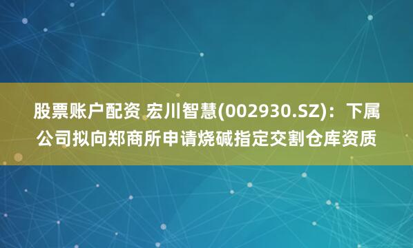 股票账户配资 宏川智慧(002930.SZ)：下属公司拟向郑商所申请烧碱指定交割仓库资质
