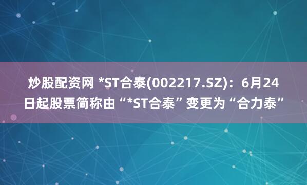 炒股配资网 *ST合泰(002217.SZ)：6月24日起股票简称由“*ST合泰”变更为“合力泰”