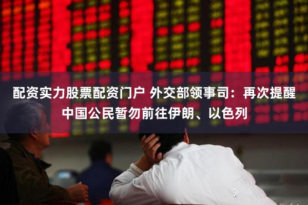 配资实力股票配资门户 外交部领事司：再次提醒中国公民暂勿前往伊朗、以色列