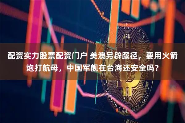 配资实力股票配资门户 美澳另辟蹊径，要用火箭炮打航母，中国军舰在台海还安全吗？