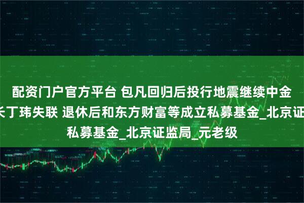 配资门户官方平台 包凡回归后投行地震继续中金资本原董事长丁玮失联 退休后和东方财富等成立私募基金_北京证监局_元老级