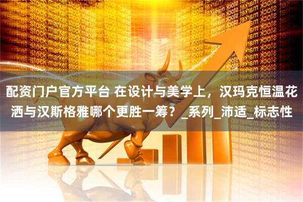 配资门户官方平台 在设计与美学上，汉玛克恒温花洒与汉斯格雅哪个更胜一筹？_系列_沛适_标志性