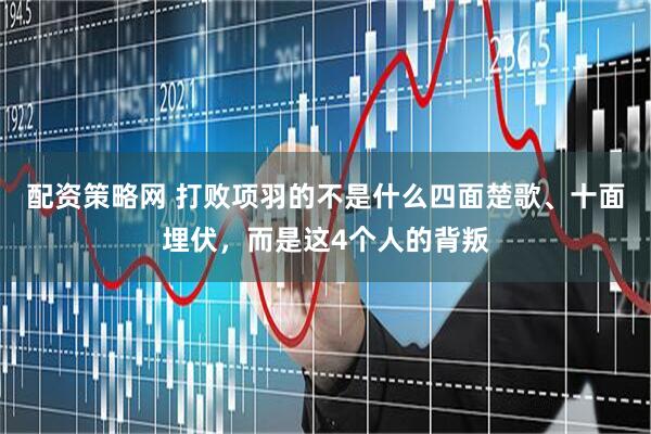 配资策略网 打败项羽的不是什么四面楚歌、十面埋伏，而是这4个人的背叛