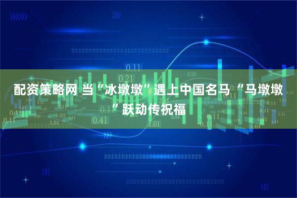 配资策略网 当“冰墩墩”遇上中国名马 “马墩墩”跃动传祝福