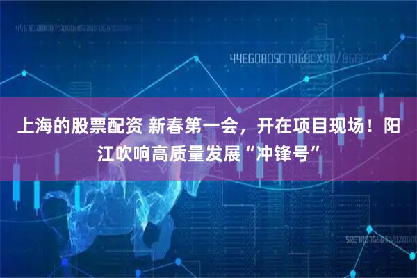上海的股票配资 新春第一会，开在项目现场！阳江吹响高质量发展“冲锋号”