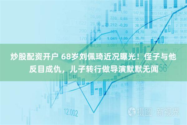 炒股配资开户 68岁刘佩琦近况曝光！侄子与他反目成仇，儿子转行做导演默默无闻