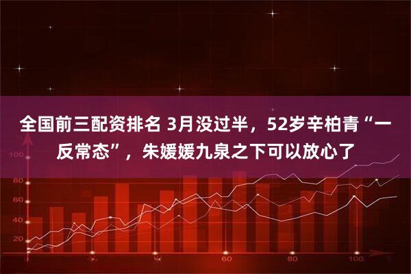 全国前三配资排名 3月没过半，52岁辛柏青“一反常态”，朱媛媛九泉之下可以放心了