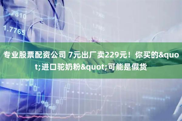专业股票配资公司 7元出厂卖229元！你买的"进口驼奶粉"可能是假货